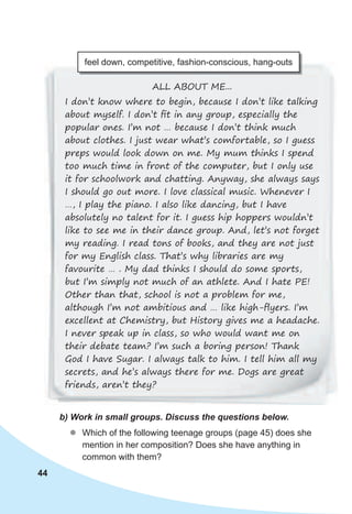 44
ALL ABOUT ME...
I don’t know where to begin, because I don’t like talking
about myself. I don’t ﬁt in any group, especially the
popular ones. I’m not … because I don’t think much
about clothes. I just wear what’s comfortable, so I guess
preps would look down on me. My mum thinks I spend
too much time in front of the computer, but I only use
it for schoolwork and chatting. Anyway, she always says
I should go out more. I love classical music. Whenever I
…, I play the piano. I also like dancing, but I have
absolutely no talent for it. I guess hip hoppers wouldn’t
like to see me in their dance group. And, let’s not forget
my reading. I read tons of books, and they are not just
for my English class. That’s why libraries are my
favourite … . My dad thinks I should do some sports,
but I’m simply not much of an athlete. And I hate PE!
Other than that, school is not a problem for me,
although I’m not ambitious and … like high-ﬂyers. I’m
excellent at Chemistry, but History gives me a headache.
I never speak up in class, so who would want me on
their debate team? I’m such a boring person! Thank
God I have Sugar. I always talk to him. I tell him all my
secrets, and he’s always there for me. Dogs are great
friends, aren’t they?
feel down, competitive, fashion-conscious, hang-outs
b)	Work	in	small	groups.	Discuss	the	questions	below.
zz Which of the following teenage groups (page 45) does she
mention in her composition? Does she have anything in
common with them?
 