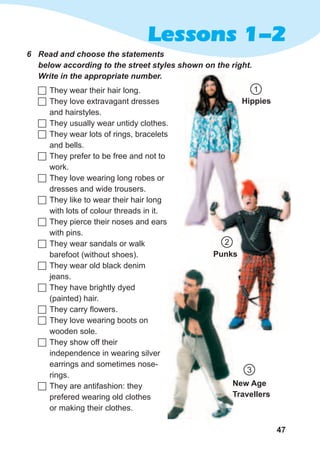 47
Lessons 1-2
6	 Read	and	choose	the	statements	
below	according	to	the	street	styles	shown	on	the	right.	
Write	in	the	appropriate	number.
	They wear their hair long.
	They love extravagant dresses
and hairstyles.
	They usually wear untidy clothes.
	They wear lots of rings, bracelets
and bells.
	They prefer to be free and not to
work.
	They love wearing long robes or
dresses and wide trousers.
	They like to wear their hair long
with lots of colour threads in it.
	They pierce their noses and ears
with pins.
	They wear sandals or walk
barefoot (without shoes).
	They wear old black denim
jeans.
	They have brightly dyed
(painted) hair.
	They carry flowers.
	They love wearing boots on
wooden sole.
	They show off their
independence in wearing silver
earrings and sometimes nose-
rings.
	They are antifashion: they
prefered wearing old clothes
or making their clothes.
Hippies
Punks
New Age
Travellers
1
2
3
 