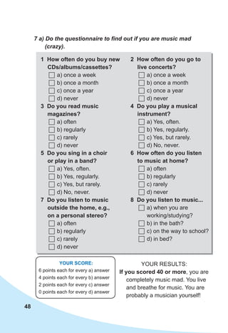 48
7 a) Do the questionnaire to find out if you are music mad
(crazy).
YOUR SCORE:
6 points each for every a) answer
4 points each for every b) answer
2 points each for every c) answer
0 points each for every d) answer
Your results:
If you scored 40 or more, you are
completely music mad. You live
and breathe for music. You are
probably a musician yourself!
1 How often do you buy new
CDs/albums/cassettes?
	a) once a week
	b) once a month
	c) once a year
	d) never
3 Do you read music
magazines?
	a) often
	b) regularly
	c) rarely
	d) never
5 Do you sing in a choir
or play in a band?
	a) Yes, often.
	b) Yes, regularly.
	c) Yes, but rarely.
	d) No, never.
7 Do you listen to music
outside the home, e.g.,
on a personal stereo?
	a) often
	b) regularly
	c) rarely
	d) never
2 How often do you go to
live concerts?
	a) once a week
	b) once a month
	c) once a year
	d) never
4 Do you play a musical
instrument?
	a) Yes, often.
	b) Yes, regularly.
	c) Yes, but rarely.
	d) No, never.
6 How often do you listen
to music at home?
	a) often
	b) regularly
	c) rarely
	d) never
8 Do you listen to music...
	a) when you are
working/studying?
	b) in the bath?
	c) on the way to school?
	d) in bed?
 