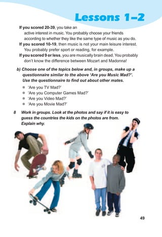 49
Lessons 1-2
b)	Choose	one	of	the	topics	below	and,	in	groups,	make	up	a	
questionnaire	similar	to	the	above	‘Are	you	Music	Mad?’.	
Use	the	questionnaire	to	fi	nd	out	about	other	mates.
zz ‘Are you TV Mad?’
zz ‘Are you Computer Games Mad?’
zz ‘Are you Video Mad?’
zz ‘Are you Movie Mad?’
If you scored 20-39, you take an
active interest in music. You probably choose your friends
according to whether they like the same type of music as you do.
If you scored 10-19, then music is not your main leisure interest.
You probably prefer sport or reading, for example.
If you scored 9 or less, you are musically brain dead. You probably
don’t know the difference between Mozart and Madonna!
8	 Work	in	groups.	Look	at	the	photos	and	say	if	it	is	easy	to	
guess	the	countries	the	kids	on	the	photos	are	from.	
Explain	why.
guess	the	countries	the	kids	on	the	photos	are	from.	
 
