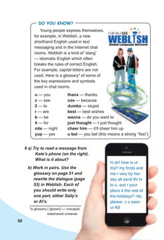 50
b)	Work	in	pairs.	Use	the	
glossary	on	page	51	and	
rewrite	the	dialogue	(page	
53)	in	Weblish.	Each	of	
you	should	write	only	
one	part,	either	Sally’s	
or	Al’s.	
b)	Work	in	pairs.	Use	the	
glossary	on	page	51	and	
rewrite	the	dialogue	(page	
53)	in	Weblish.	Each	of	
you	should	write	only	
one	part,	either	Sally’s	
9	a)	Try	to	read	a	message	from	
Kate’s	phone	(on	the	right).	
What	is	it	about?
hi an! how is ur
trip? my frnds and
me r very by her.
dey all send thr lv
to u. wot r your
plans 4 the rest of
the holidays? rite,
please. c u soon
ur K81
a glossary [ˈɡlɒsəri] — глосарій,
невеликий словник
thanx — thanks
cos — because
dumbo — stupid
best — best wishes
wanna — do you want to
just thought — I just thought
cheer him — it’ll cheer him up
u bet — you bet (this means a strong ‘Yes!’)
— do you want to
— I just thought
Young people express themselves,
for example, in Weblish, a new
shorthand English used in text
messaging and in the Internet chat
rooms. Weblish is a kind of ‘slang’
— idiomatic English which often
breaks the rules of correct English.
For example, capital letters are not
used. Here is a glossary1
of some of
the key expressions and symbols
used in chat rooms.
u — you
c — see
2 — to
r — are
b — be
4 — for
nite — night
yup — yes
Do you KNoW?
 