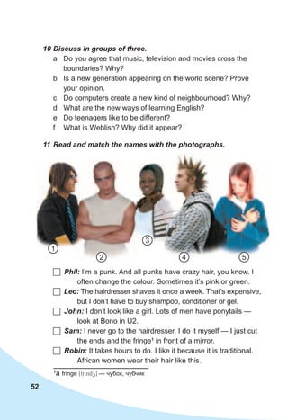 52
	Phil: I’m a punk. And all punks have crazy hair, you know. I
often change the colour. Sometimes it’s pink or green.
	Leo: The hairdresser shaves it once a week. That’s expensive,
but I don’t have to buy shampoo, conditioner or gel.
	John: I don’t look like a girl. Lots of men have ponytails —
look at Bono in U2.
	Sam: I never go to the hairdresser. I do it myself — I just cut
the ends and the fringe1
in front of a mirror.
	Robin: It takes hours to do. I like it because it is traditional.
African women wear their hair like this.
10	Discuss	in	groups	of	three.	
a Do you agree that music, television and movies cross the
boundaries? Why?
b Is a new generation appearing on the world scene? Prove
your opinion.
c Do computers create a new kind of neighbourhood? Why?
d What are the new ways of learning English?
e Do teenagers like to be different?
f What is Weblish? Why did it appear?
11	Read	and	match	the	names	with	the	photographs.
1
2 54
3
1
a fringe [frindz] — чубок, чубчик
 