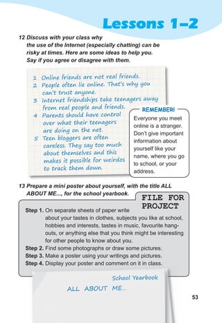 53
Lessons 1-2
FILE FOR
PROJECTStep 1. On separate sheets of paper write
about your tastes in clothes, subjects you like at school,
hobbies and interests, tastes in music, favourite hang-
outs, or anything else that you think might be interesting
for other people to know about you.
Step 2. Find some photographs or draw some pictures.
Step 3. Make a poster using your writings and pictures.
Step 4. Display your poster and comment on it in class.
13	Prepare	a	mini	poster	about	yourself,	with	the	title	ALL	
ABOUT	ME...,	for	the	school	yearbook.	
Display your poster and comment on it in class.
School Yearbook
ALL ABOUT ME…
1 Online friends are not real friends.
2 People often lie online. That’s why you
can’t trust anyone.
3 Internet friendships take teenagers away
from real people and friends.
4 Parents should have control
over what their teenagers
are doing on the net.
5 Teen bloggers are often
careless. They say too much
about themselves and this
makes it possible for weirdos
to track them down.
12	Discuss	with	your	class	why	
the	use	of	the	Internet	(especially	chatting)	can	be	
risky	at	times.	Here	are	some	ideas	to	help	you.	
Say	if	you	agree	or	disagree	with	them.
Everyone you meet
online is a stranger.
Don’t give important
information about
yourself like your
name, where you go
to school, or your
address.
remember!
 