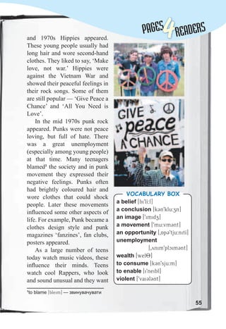 Lessons 1-2
and 1970s Hippies appeared.
These young people usually had
long hair and wore second-hand
clothes. They liked to say, ‘Make
love, not war.’ Hippies were
against the Vietnam War and
showed their peaceful feelings in
their rock songs. Some of them
are still popular — ‘Give Peace a
Chance’ and ‘All You Need is
Love’.
In the mid 1970s punk rock
appeared. Punks were not peace
loving, but full of hate. There
was a great unemployment
(especially among young people)
at that time. Many teenagers
blamed1
the society and in punk
movement they expressed their
negative feelings. Punks often
had brightly coloured hair and
wore clothes that could shock
people. Later these movements
inﬂuenced some other aspects of
life. For example, Punk became a
clothes design style and punk
magazines ‘fanzines’, fan clubs,
posters appeared.
As a large number of teens
today watch music videos, these
inﬂuence their minds. Teens
watch cool Rappers, who look
and sound unusual and they want
55
PAGESPAGES
4READERS
a belief [bi9lI:f]
a conclusion [k3n9klu:zn]
an image [9imidz]
a movement [9mu:vm3nt]
an opportunity [0Ap39tju:nitI]
unemployment
[0ynim9plcim3nt]
wealth [wel8]
to consume [k3n9sju:m]
to enable [i9neibl]
violent [9vai3l3nt]
Vocabulary box
1
to blame [bleim] — звинувачувати
 