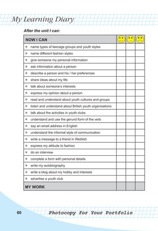 606060
My Learning Diary
After the unit I can:
Photocopy for Your Portfolio
NOW I CAN
zz name types of teenage groups and youth styles
zz name different fashion styles
zz give someone my personal information
zz ask information about a person
zz describe a person and his / her preferences
zz share ideas about my life
zz talk about someone’s interests
zz express my opinion about a person
zz read and understand about youth cultures and groups
zz listen and understand about British youth organisations
zz talk about the activities in youth clubs
zz understand and use the gerund form of the verb
zz say an email address in English
zz understand the informal style of communication
zz write a message to a friend in Weblish
zz express my attitude to fashion
zz do an interview
zz complete a form with personal details
zz write my autobiography
zz write a blog about my hobby and interests
zz advertise a youth club
MY WORK
 