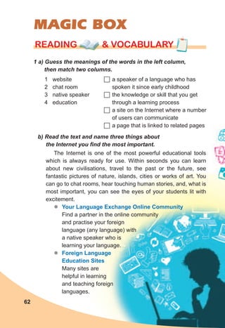 MAGIC BOX
1	a)	Guess	the	meanings	of	the	words	in	the	left	column,	
then	match	two	columns.
rEaDING & vocabularyrEaDING & vocabularyrEaDING & vocabulary
1 website
2 chat room
3 native speaker
4 education
	a speaker of a language who has
spoken it since early childhood
	the knowledge or skill that you get
through a learning process
	a site on the Internet where a number
of users can communicate
	a page that is linked to related pages
b)	Read	the	text	and	name	three	things	about	
the	Internet	you	fi	nd	the	most	important.
The Internet is one of the most powerful educational tools
which is always ready for use. Within seconds you can learn
about new civilisations, travel to the past or the future, see
fantastic pictures of nature, islands, cities or works of art. You
can go to chat rooms, hear touching human stories, and, what is
most important, you can see the eyes of your students lit with
excitement.
zz Your Language Exchange Online Community
Find a partner in the online community
and practise your foreign
language (any language) with
a native speaker who is
learning your language.
zz Foreign Language
Education Sites
Many sites are
helpful in learning
and teaching foreign
languages.
62
 