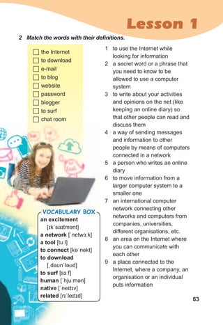 63
Lesson 1
2	 Match	the	words	with	their	defi	nitions.	
	the Internet
	to download
	e-mail
	to blog
	website
	password
	blogger
	to surf
	chat room
1 to use the Internet while
looking for information
2 a secret word or a phrase that
you need to know to be
allowed to use a computer
system
3 to write about your activities
and opinions on the net (like
keeping an online diary) so
that other people can read and
discuss them
4 a way of sending messages
and information to other
people by means of computers
connected in a network
5 a person who writes an online
diary
6 to move information from a
larger computer system to a
smaller one
7 an international computer
network connecting other
networks and computers from
companies, universities,
different organisations, etc.
8 an area on the Internet where
you can communicate with
each other
9 a place connected to the
Internet, where a company, an
organisation or an individual
puts information
an excitement
[ɪkˈsaɪtmənt]
a network [ˈnetwɜːk]
a tool [tuːl]
to connect [kəˈnekt]
to download
[ˌdaʊnˈləʊd]
to surf [sɜːf]
human [ˈhjuːmən]
native [ˈneɪtɪv]
related [rɪˈleɪtɪd]
Vocabulary box
 
