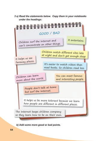 64
3	a)	Read	the	statements	below.		Copy	them	in	your	notebooks	
under	the	headings:
GOOD / BAD
b)	Add	some	more	good	or	bad	points.
Children surf the Internet and
can’t concentrate on other things.
It helps us see
faraway places.
The Internet keeps children company
so they learn how to be on their own.
It helps us be more tolerant because we learn
how people are different in different places.
People don’t talk at home
but surf the Internet.
Children can learn
more about the world.
You can meet famous
and interesting people.
Children watch different sites late
at night and don’t get enough sleep.
It entertains.
It’s easier to watch videos than
read books. So children read less.
 