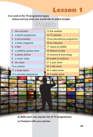 65
4	a)	Look	at	the	TV	programme	types	
below	and	say	what	you	would	like	to	watch	tonight.
TV-guide
b)	Make	your	own	top-ten	list	of	TV	programmes.
c)	Compare	with	your	partner.
1 live concerts
2 a sports programme
3 a documentary
4 a news magazine
5 a film
6 a celebrity gossip show
7 a police drama
8 a music video
9 the news
10 a cartoon
11 a soap opera
12 a comedy programme
13 the weather
14 TV adverts
15 an educational programme
16 an interview
17 nature & wildlife
18 fashion & style
19 science & technology
20 health & medicine
21 a quiz show
22 a talk show
23 a talent show
24 a reality show
Lesson 1
 