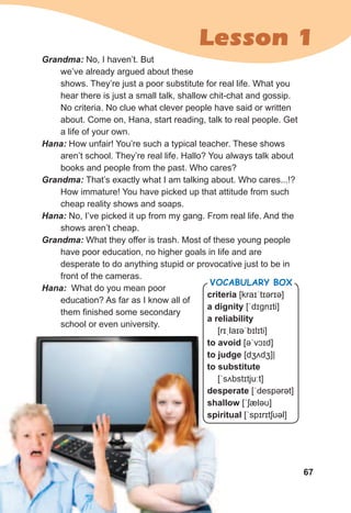67
Lesson 1
Grandma:	No, I haven’t. But
we’ve already argued about these
shows. They’re just a poor substitute for real life. What you
hear there is just a small talk, shallow chit-chat and gossip.
No criteria. No clue what clever people have said or written
about. Come on, Hana, start reading, talk to real people. Get
a life of your own.
Hana:	How unfair! You’re such a typical teacher. These shows
aren’t school. They’re real life. Hallo? You always talk about
books and people from the past. Who cares?
Grandma:	That’s exactly what I am talking about. Who cares...!?
How immature! You have picked up that attitude from such
cheap reality shows and soaps.
Hana:	No, I’ve picked it up from my gang. From real life. And the
shows aren’t cheap.
Grandma:	What they offer is trash. Most of these young people
have poor education, no higher goals in life and are
desperate to do anything stupid or provocative just to be in
front of the cameras.
Hana:		What do you mean poor
education? As far as I know all of
them finished some secondary
school or even university.
criteria [kraɪˈtɪərɪə]
a dignity [ˈdɪɡnɪti]
a reliability
[rɪˌlaɪəˈbɪlɪti]
to avoid [əˈvɔɪd]
to judge [dʒʌdʒ]|
to substitute
[ˈsʌbstɪtjuːt]
desperate [ˈdespərət]
shallow [ˈʃæləʊ]
spiritual [ˈspɪrɪtʃʊəl]
Vocabulary box
 