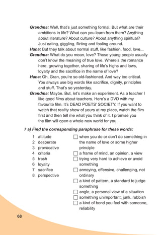 68
Grandma: Well, that’s just something formal. But what are their
ambitions in life? What can you learn from them? Anything
about literature? About culture? About anything spiritual?
Just eating, giggling, flirting and fooling around.
Hana: But they talk about normal stuff, like fashion, food, love...
Grandma: What do you mean, love? Those young people usually
don’t know the meaning of true love. Where’s the romance
here, growing together, sharing of life’s highs and lows,
loyalty and the sacrifice in the name of love?
Hana: Oh, Gran, you’re so old-fashioned. And way too critical.
You always use big words like sacrifice, dignity, principles
and stuff. That’s so yesterday.
Grandma: Maybe. But, let’s make an experiment. As a teacher I
like good films about teachers. Here’s a DVD with my
favourite film. It’s DEAD POETS’ SOCIETY. If you want to
watch that reality show of yours at my place, watch the film
first and then tell me what you think of it. I promise you
the film will open a whole new world for you.
7 a) Find the corresponding paraphrase for these words:
1	 attitude
2	 desperate
3	 provocative
4	 criteria
5	 trash
6	 loyalty
7	 sacrifice
8	 perspective
	when you do or don’t do something in
the name of love or some higher
principle
	a frame of mind, an opinion, a view
	trying very hard to achieve or avoid
something
	annoying, offensive, challenging, not
ordinary
	a kind of pattern, a standard to judge
something
	angle, a personal view of a situation
	something unimportant, junk, rubbish
	a kind of bond you feel with someone,
reliability
 