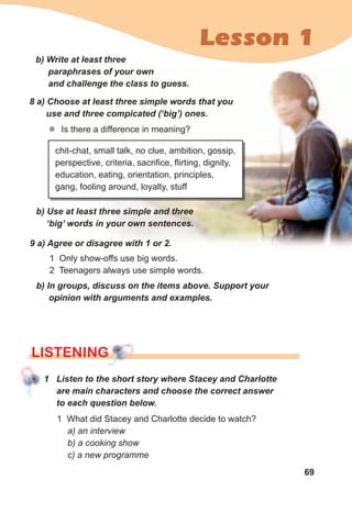 69
Lesson 1
b)	Write	at	least	three	
paraphrases	of	your	own	
and	challenge	the	class	to	guess.
8	a)	Choose	at	least	three	simple	words	that	you	
use	and	three	compicated	(‘big’)	ones.
zz Is there a difference in meaning?
b)	Use	at	least	three	simple	and	three	
‘big’	words	in	your	own	sentences.
chit-chat, small talk, no clue, ambition, gossip,
perspective, criteria, sacrifice, flirting, dignity,
education, eating, orientation, principles,
gang, fooling around, loyalty, stuff
9	a)	Agree	or	disagree	with	1	or	2.	
1 Only show-offs use big words.
2 Teenagers always use simple words.
b)	In	groups,	discuss	on	the	items	above.	Support	your	
opinion	with	arguments	and	examples.
lISTENINGlISTENINGlISTENING
1	 Listen	to	the	short	story	where	Stacey	and	Charlotte	
are	main	characters	and	choose	the	correct	answer	
to	each	question	below.
1 What did Stacey and Charlotte decide to watch?
a) an interview
b) a cooking show
c) a new programme
 