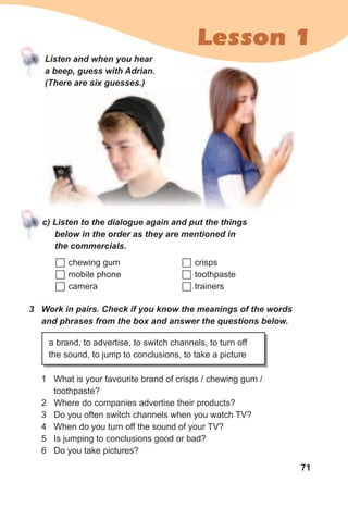 71
Lesson 1
Listen	and	when	you	hear	
a	beep,	guess	with	Adrian.	
(There	are	six	guesses.)
c)	Listen	to	the	dialogue	again	and	put	the	things	
below	in	the	order	as	they	are	mentioned	in	
the	commercials.
	chewing gum
	mobile phone
	camera
3	 Work	in	pairs.	Check	if	you	know	the	meanings	of	the	words	
and	phrases	from	the	box	and	answer	the	questions	below.
a brand, to advertise, to switch channels, to turn off
the sound, to jump to conclusions, to take a picture
1 What is your favourite brand of crisps / chewing gum /
toothpaste?
2 Where do companies advertise their products?
3 Do you often switch channels when you watch TV?
4 When do you turn off the sound of your TV?
5 Is jumping to conclusions good or bad?
6 Do you take pictures?
	crisps
	toothpaste
	trainers
 