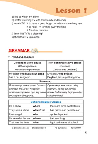 73
Lesson 1
g) like to watch TV alone
h) prefer watching TV with their family and friends
i) watch TV: z to have a good laugh z to learn something new
z to relax z to while away the time
z for other reasons
j) think that TV is a blessing1
k) think that TV is a curse2
GraMMar
Defining relative clause
(Обмежувальне
означальне речення)
Non-defining relative clause
(Описове
означальне речення)
My sister who lives in England
has a pet kangaroo.
My sister, who lives in
England, has a pet kangaroo.
Коментар:
Промовець може мати багато
сестер, тому він повинен
сказати слухачеві про яку саме
сестру він говорить.
Промовець має лише одну
сестру і подає слухачеві
певну додаткову інформацію
стосовно неї.
Defining Relative Clauses
It’s a show where there are three contestants.
They spin a wheel which/that has prizes and penalties on.
It was a girl who spoke Japanese.
Liz looked at the man whose hair was long.
That was the time when I got bad marks at school.
1	 Read	and	compare.
1
a blessing [9blesiN] — благословення 2
a curse [kE:s] — прокляття
 