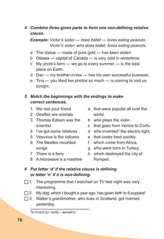 76
4	 Combine three given parts to form one non-defining relative
clause.
Example: Victor’s sister — does ballet — loves eating peanuts.
Victor’s sister, who does ballet, loves eating peanuts.
a	 The statue — made of pure gold — has been stolen.
b	 Ottawa — capital of Canada — is very cold in wintertime.
c	 My uncle’s farm — we go to every summer — is the best
place on Earth.
d	 Dan — my brother-in-law — has his own successful business.
e	 Tina — you liked her photos so much — is coming to visit us
tonight.
5	 Match the beginnings with the endings to make
correct sentences.
6	 Put letter ‘d’ if the relative clause is defining
or letter ‘n’ if it is non-defining.
1	 The programme that I watched on TV last night was very
interesting.
2	 My dog, which I bought a year ago, has given birth to 8 puppies!
3	 Walter’s grandmother, who lives in Scotland, got married
yesterday.
1	 We met your friend
2	 Giraffes are animals
3	 Thomas Edison was the
scientist
4	 I’ve got some relatives
5	 Vesuvius is the volcano
6	 The Beatles recorded
songs
7	 There is a ferry
8	 A microwave is a machine
a	 that were popular all over the
world.
b	 who plays the violin.
c	 that goes from Venice to Corfu.
d	 who invented1
the electric light.
e	 that cooks food quickly.
f	 which come from Africa.
g	 who were born in Turkey.
h	 which destroyed the city of
Pompeii.
1
to invent [ɪnˈvent]— винайти
 