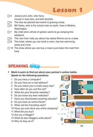 77
Lesson 1
4 Jessica and John, who have
moved in next door, are both dentists.
5 The tree we planted last month is growing nicely.
6 Bill Gates, who is the richest man on earth, lives in Medina,
Washington.
7 My child who’s afraid of spiders wants to go camping this
weekend.
8 The man that I told you about has asked Minnie out on a date.
9 The hotel, where you can book a room, has two swimming
pools and a bar.
10 The shop where you can buy a map is just down the road from
here.
SPEaKING
1	 Work	in	pairs	to	fi	nd	out	about	your	partner’s	online	habits.	
Speak	on	the	following	questions.
1 Do you have a computer?
2 Do you have an e-mail address?
3 Do you check your e-mails every day?
4 How often do you surf the net?
5 What are your favourite websites?
6 Do you know any teen websites?
7 Have you downloaded anything recently?
8 Do you have an online friend?
9 When did this friendship start?
10 Have you ever done any online shopping?
11 What did you buy?
12 Are you a blogger?
13 What do teen bloggers write about?
14 Why do they do it?
77
Have you ever done any online shopping?Have you ever done any online shopping?
 