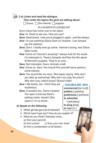 78
commercial [kəˈmɜːʃl]
politics [ˈpɒlɪtɪks]
preference [ˈprefrəns]
to advertise
[ˈædvətaɪz]
to plug [plʌɡ]
to roar [rɔː]
Vocabulary box
2	a)	Listen	and	read	the	dialogue.	
Then	order	the	topics	the	girls	are	talking	about:		
 boxes,  the Internet  puppies
R U ALWAYS PLUGGED IN?
Ana’s friend has come over to her place.
Ana:	Hi. Good to see you. How are you?
Sara:	Dead bored. I see you’re plugged in again. Just like always.
Ana:	I’m just watching Gloria Glam on Youtube. I can forward
you the address.
Sara:	Don’t. I hardly ever go online. Internet’s boring. And Gloria
Glam sucks.
Ana:	Come on! Internet’s amazing! I always look for the words
I’m interested in. There’s fantastic stuff like this film about
St Bernard’s puppies. They’re so cute...
Sara:	Not interested, thanx. Animals smell.
Ana:	Come on, Sara. You should find yourself some passion,
some interest.
Sara:	You sound like my mum. She keeps saying: Why don’t
you take up swimming? Why don’t you play the piano?
Why don’t you collect boxes? Boxes! Hallo!
Ana:	I like boxes, too. I think they are
mysterious.
Sara:	A wooden box. Some mystery!
You open it and see there’s
nothing inside. Aaaah! (She
yawns.) I’m so bored.
b)	Speak	on	the	following.
zz Which girl has got a lot of interests?
zz Which hasn’t got any? How do you explain it?
zz What do you think? Interests come...
a) from your parents
b) from school c) from your own head
d) from a combination of all factors.
[rɔː]
 