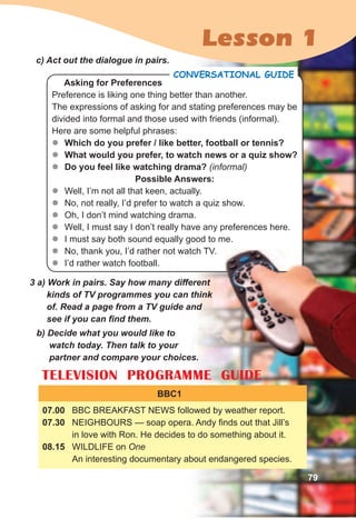 Lesson 1
Asking for Preferences
Preference is liking one thing better than another.
The expressions of asking for and stating preferences may be
divided into formal and those used with friends (informal).
Here are some helpful phrases:
zz Which do you prefer / like better, football or tennis?
zz What would you prefer, to watch news or a quiz show?
zz Do you feel like watching drama? (informal)
Possible Answers:
zz Well, I’m not all that keen, actually.
zz No, not really, I’d prefer to watch a quiz show.
zz Oh, I don’t mind watching drama.
zz Well, I must say I don’t really have any preferences here.
zz I must say both sound equally good to me.
zz No, thank you, I’d rather not watch TV.
zz I’d rather watch football.
coNVerSaTIoNal GuIDe
c)	Act	out	the	dialogue	in	pairs.
3	a)	Work	in	pairs.	Say	how	many	different	
kinds	of	TV	programmes	you	can	think	
of.	Read	a	page	from	a	TV	guide	and	
see	if	you	can	fi	nd	them.
b)	Decide	what	you	would	like	to	
watch	today.	Then	talk	to	your	
partner	and	compare	your	choices.
TELEVISION PROGRAMME GUIDE
BBC1
07.00 BBC BREAKFAST NEWS followed by weather report.
07.30 NEIGHBOURS — soap opera. Andy finds out that Jill’s
in love with Ron. He decides to do something about it.
08.15 WILDLIFE on One
An interesting documentary about endangered species.
TELEVISION PROGRAMME GUIDE
79
 