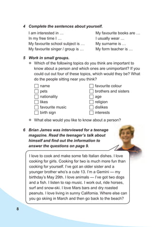 8
5	 Work	in	small	groups.	
zz Which of the following topics do you think are important to
know about a person and which ones are unimportant? If you
could cut out four of these topics, which would they be? What
do the people sitting near you think?
	name
	pets
	nationality
	likes
	favourite music
	birth sign
	favourite colour
	brothers and sisters
	age
	religion
	dislikes
	interests
zz What else would you like to know about a person?
6	 Brian	James	was	interviewed	for	a	teenage	
magazine.	Read	the	teenager’s	talk	about	
himself	and	fi	nd	out	the	information	to	
answer	the	questions	on	page	9.
4	 Complete	the	sentences	about	yourself.
I am interested in …
In my free time I …
My favourite school subject is …
My favourite singer / group is …
My favourite books are …
I usually wear …
My surname is …
My form teacher is …
I love to cook and make some fab Italian dishes. I love
cooking for girls. Cooking for two is much more fun than
cooking for yourself. I’ve got an older sister and a
younger brother who’s a cute 13. I’m a Gemini — my
birthday’s May 29th. I love animals — I’ve got two dogs
and a fish. I listen to rap music. I work out, ride horses,
surf and snow-ski. I love Mars bars and dry roasted
peanuts. I love living in sunny California. Where else can
you go skiing in March and then go back to the beach?
 