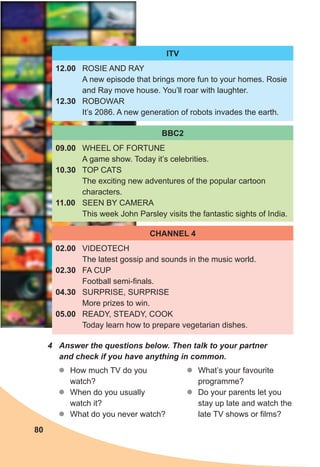 4	 Answer	the	questions	below.	Then	talk	to	your	partner	
and	check	if	you	have	anything	in	common.
zz How much TV do you
watch?
zz When do you usually
watch it?
zz What do you never watch?
ITV
12.00 ROSIE AND RAY
A new episode that brings more fun to your homes. Rosie
and Ray move house. You’ll roar with laughter.
12.30 ROBOWAR
It’s 2086. A new generation of robots invades the earth.
BBC2
09.00 WHEEL OF FORTUNE
A game show. Today it’s celebrities.
10.30 TOP CATS
The exciting new adventures of the popular cartoon
characters.
11.00 SEEN BY CAMERA
This week John Parsley visits the fantastic sights of India.
CHANNEL 4
02.00 VIDEOTECH
The latest gossip and sounds in the music world.
02.30 FA CUP
Football semi-finals.
04.30 SURPRISE, SURPRISE
More prizes to win.
05.00 READY, STEADY, COOK
Today learn how to prepare vegetarian dishes.
zz What’s your favourite
programme?
zz Do your parents let you
stay up late and watch the
late TV shows or films?
80
 