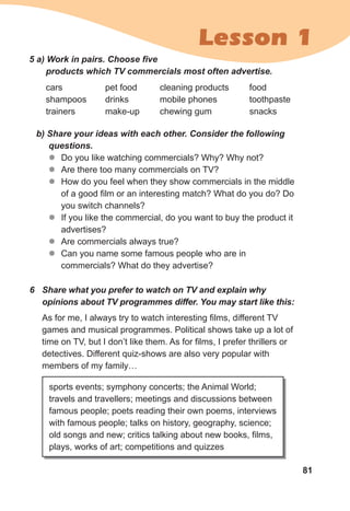 81
Lesson 1
5	a)	Work	in	pairs.	Choose	fi	ve	
products	which	TV	commercials	most	often	advertise.
cars
shampoos
trainers
b)	Share	your	ideas	with	each	other.	Consider	the	following	
questions.	
zz Do you like watching commercials? Why? Why not?
zz Are there too many commercials on TV?
zz How do you feel when they show commercials in the middle
of a good film or an interesting match? What do you do? Do
you switch channels?
zz If you like the commercial, do you want to buy the product it
advertises?
zz Are commercials always true?
zz Can you name some famous people who are in
commercials? What do they advertise?
6	 Share	what	you	prefer	to	watch	on	TV	and	explain	why	
opinions	about	TV	programmes	differ.	You	may	start	like	this:
As for me, I always try to watch interesting films, different TV
games and musical programmes. Political shows take up a lot of
time on TV, but I don’t like them. As for films, I prefer thrillers or
detectives. Different quiz-shows are also very popular with
members of my family…
sports events; symphony concerts; the Animal World;
travels and travellers; meetings and discussions between
famous people; poets reading their own poems, interviews
with famous people; talks on history, geography, science;
old songs and new; critics talking about new books, films,
plays, works of art; competitions and quizzes
pet food
drinks
make-up
cleaning products
mobile phones
chewing gum
food
toothpaste
snacks
 