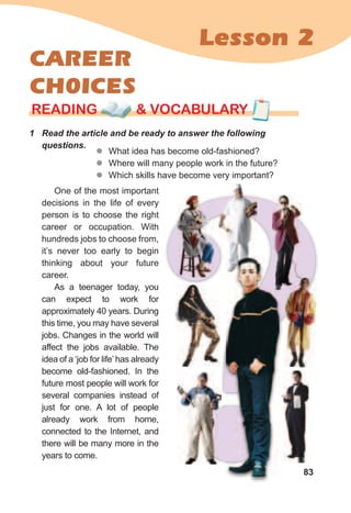 83
Lesson 2
CAREER
CH0ICES
1	 Read	the	article	and	be	ready	to	answer	the	following	
questions.
rEaDING & vocabularyrEaDING & vocabularyrEaDING & vocabulary
zz What idea has become old-fashioned?
zz Where will many people work in the future?
zz Which skills have become very important?
One of the most important
decisions in the life of every
person is to choose the right
career or occupation. With
hundreds jobs to choose from,
it’s never too early to begin
thinking about your future
career.
As a teenager today, you
can expect to work for
approximately 40 years. During
this time, you may have several
jobs. Changes in the world will
affect the jobs available. The
idea of a ‘job for life’has already
become old-fashioned. In the
future most people will work for
several companies instead of
just for one. A lot of people
already work from home,
connected to the Internet, and
there will be many more in the
years to come.
 