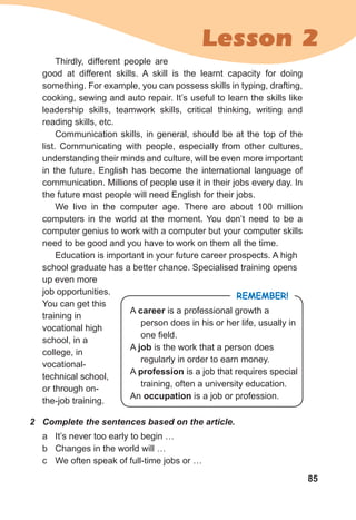 85
Lesson 2
Thirdly, different people are
good at different skills. A skill is the learnt capacity for doing
something. For example, you can possess skills in typing, drafting,
cooking, sewing and auto repair. It’s useful to learn the skills like
leadership skills, teamwork skills, critical thinking, writing and
reading skills, etc.
Communication skills, in general, should be at the top of the
list. Communicating with people, especially from other cultures,
understanding their minds and culture, will be even more important
in the future. English has become the international language of
communication. Millions of people use it in their jobs every day. In
the future most people will need English for their jobs.
We live in the computer age. There are about 100 million
computers in the world at the moment. You don’t need to be a
computer genius to work with a computer but your computer skills
need to be good and you have to work on them all the time.
Education is important in your future career prospects. A high
school graduate has a better chance. Specialised training opens
up even more
job opportunities.
You can get this
training in
vocational high
school, in a
college, in
vocational-
techni­cal school,
or through on-
the-job training.
Remember!
A career is a professional growth a
person does in his or her life, usually in
one field.
A job is the work that a person does
regularly in order to earn money.
A profession is a job that requires special
training, often a university education.
An occupation is a job or profession.
2	 Complete the sentences based on the article.
a	 It’s never too early to begin …
b	 Changes in the world will …
c	 We often speak of full-time jobs or …
 