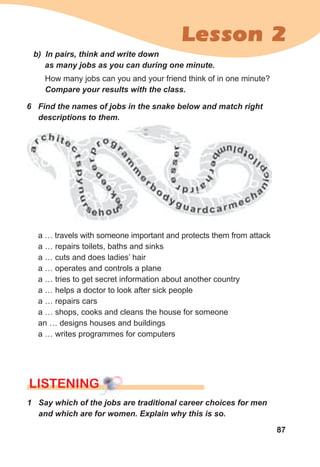87
Lesson 2
a … travels with someone important and protects them from attack
a … repairs toilets, baths and sinks
a … cuts and does ladies’ hair
a … operates and controls a plane
a … tries to get secret information about another country
a … helps a doctor to look after sick people
a … repairs cars
a … shops, cooks and cleans the house for someone
an … designs houses and buildings
a … writes programmes for computers
b)		In	pairs,	think	and	write	down	
as	many	jobs	as	you	can	during	one	minute.	
How many jobs can you and your friend think of in one minute?
Compare	your	results	with	the	class.
6	 Find	the	names	of	jobs	in	the	snake	below	and	match	right	
descriptions	to	them.
1	 Say	which	of	the	jobs	are	traditional	career	choices	for	men	
and	which	are	for	women.	Explain	why	this	is	so.
lISTENING
 