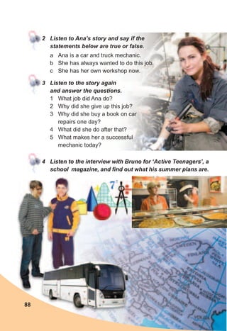 2	 Listen	to	Ana’s	story	and	say	if	the	
statements	below	are	true	or	false.
a Ana is a car and truck mechanic.
b She has always wanted to do this job.
c She has her own workshop now.
3	 Listen	to	the	story	again	
and	answer	the	questions.
1 What job did Ana do?
2 Why did she give up this job?
3 Why did she buy a book on car
repairs one day?
4 What did she do after that?
5 What makes her a successful
mechanic today?
4	 Listen	to	the	interview	with	Bruno	for	‘Active	Teenagers’,	a	
school		magazine,	and	fi	nd	out	what	his	summer	plans	are.
88
 