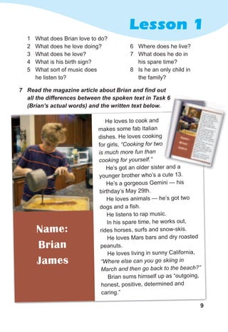9
Lesson 1
9
He loves to cook and
makes some fab Italian
dishes. He loves cooking
for girls, “Cooking for two
is much more fun than
cooking for yourself.”
He’s got an older sister and a
younger brother who’s a cute 13.
He’s a gorgeous Gemini — his
birthday’s May 29th.
He loves animals — he’s got two
dogs and a fish.
He listens to rap music.
In his spare time, he works out,
rides horses, surfs and snow-skis.
He loves Mars bars and dry roasted
peanuts.
He loves living in sunny California,
“Where else can you go skiing in
March and then go back to the beach?”
Brian sums himself up as “outgoing,
honest, positive, determined and
caring.”
Name:
Brian
James
1 What does Brian love to do?
2 What does he love doing?
3 What does he love?
4 What is his birth sign?
5 What sort of music does
he listen to?
7	 Read	the	magazine	article	about	Brian	and	fi	nd	out	
all	the	differences	between	the	spoken	text	in	Task	6	
(Brian’s	actual	words)	and	the	written	text	below.
6 Where does he live?
7 What does he do in
his spare time?
8 Is he an only child in
the family?
He’s got an older sister and a
all	the	differences	between	the	spoken	text	in	Task	6	
 