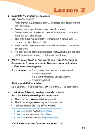 91
Lesson 2
2	 Complete	the	following	sentences	
with	‘who’	or	‘which’.
1 Peter Parker is a photographer … changes into Spider-Man to
fight criminals.
2 Batman has a special car … can travel very fast.
3 Superman is the best-known hero of American comic books …
fights for truth and justice.
4 The only thing that can harm Superman is a green rock …
comes from the planet Krypton.
5 He is a well-known character in American comics … wears a
bat costume.
6 Not only can he climb buildings and high walls but he can also
catch criminals in a web … he throws over them.
3	 Work	in	pairs.	Think	of	four	words	and	write	defi	nitions	of	
these	words	in	your	notebook.	Then	read	your	defi	nitions	
and	let	your	partner	guess.
For	example:	 — It’s a person who works in a restaurant.
— a waiter / waitress
— It’s a thing which you use for writing.
— a pen or a pencil
Start	your	defi	nitions	with:
It’s a person... It’s somebody... or It’s a thing... It’s something…
4	 Look	at	the	following	sentences	and	complete	
the	rules	below,	choosing	the	correct	item.
a That’s the boy whose cat disappeared.
b That’s the village where my mother was born.
c I still remember the time when we met.
Match	the	sentences	(a-c)	with	the	rules	(1-3).
1 We use where / when for a place.
2 We use whose / when for a time.
3 We use whose / where for possessions.
 