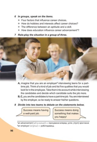 96
6	 In	groups,	speak	on	the	items.
zz Four factors that influence career choices.
zz How do hobbies and interests affect career choices?
zz The difference between an aptitude and a skill.
zz How does education influence career advancement1
?
7	 Role-play	the	situation	in	a	group	of	three.
A, imagine that you are an employer2
interviewing teens for a part-
time job. Think of a kind of job and list five qualities that you would
look for in the employee.Take them into account while interviewing
the candidates and decide which candidate suits the job more.
B,C,youarethecandidatestohaveapart-timejob.Youareinterviewed
by the employer, so be ready to answer his/her questions.
1
an advancement [3d9v4:nsm3nt] — просування вперед; успіх; (тут) зростання
2
an employer [im9plci3] — роботодавець
8	 Divide	into	two	teams	to	debate	on	the	statements	below.
Success means having
a well-paid job.
Success means doing
something that makes
you happy!
 