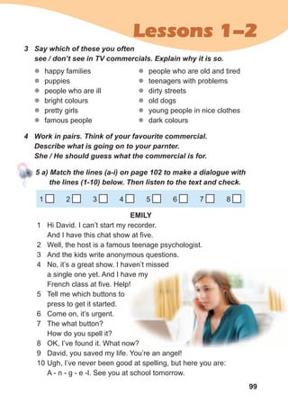 99
Lessons 1-2
3	 Say	which	of	these	you	often	
see	/	don’t	see	in	TV	commercials.	Explain	why	it	is	so.
zz happy families
zz puppies
zz people who are ill
zz bright colours
zz pretty girls
zz famous people
zz people who are old and tired
zz teenagers with problems
zz dirty streets
zz old dogs
zz young people in nice clothes
zz dark colours
4	 Work	in	pairs.	Think	of	your	favourite	commercial.	
Describe	what	is	going	on	to	your	parnter.	
She	/	He	should	guess	what	the	commercial	is	for.
5	a)	Match	the	lines	(a-i)	on	page	102	to	make	a	dialogue	with	
the	lines	(1-10)	below.	Then	listen	to	the	text	and	check.
1 2 3 4 5 6 7 8
EMILY
1 Hi David. I can’t start my recorder.
And I have this chat show at five.
2 Well, the host is a famous teenage psychologist.
3 And the kids write anonymous questions.
4 No, it’s a great show. I haven’t missed
a single one yet. And I have my
French class at five. Help!
5 Tell me which buttons to
press to get it started.
6 Come on, it’s urgent.
7 The what button?
How do you spell it?
8 OK, I’ve found it. What now?
9 David, you saved my life. You’re an angel!
10 Ugh, I’ve never been good at spelling, but here you are:
A - n - g - e -l. See you at school tomorrow.
 