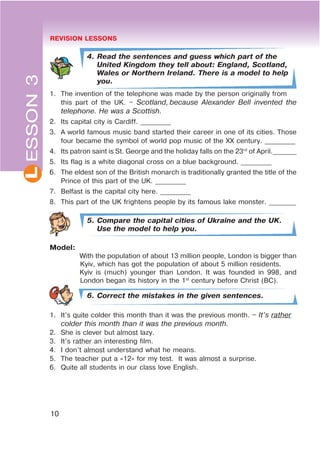 REVISION LESSONS
10
L
4. Read the sentences and guess which part of the
United Kingdom they tell about: England, Scotland,
Wales or Northern Ireland. There is a model to help
you.
1. The invention of the telephone was made by the person originally from
this part of the UK. – Scotland, because Alexander Bell invented the
telephone. He was a Scottish.
2. Its capital city is Cardiff. _________
3. A world famous music band started their career in one of its cities. Those
four became the symbol of world pop music of the XX century. _________
4. Its patron saint is St. George and the holiday falls on the 23rd
of April._______
5. Its flag is a white diagonal cross on a blue background. _________
6. The eldest son of the British monarch is traditionally granted the title of the
Prince of this part of the UK. _________
7. Belfast is the capital city here. _________
8. This part of the UK frightens people by its famous lake monster. ________
5. Compare the capital cities of Ukraine and the UK.
Use the model to help you.
Model:
With the population of about 13 million people, London is bigger than
Kyiv, which has got the population of about 5 million residents.
Kyiv is (much) younger than London. It was founded in 998, and
London began its history in the 1st
century before Christ (BC).
6. Correct the mistakes in the given sentences.
1. It’s quite colder this month than it was the previous month. – It’s rather
colder this month than it was the previous month.
2. She is clever but almost lazy.
3. It’s rather an interesting film.
4. I don’t almost understand what he means.
5. The teacher put a «12» for my test. It was almost a surprise.
6. Quite all students in our class love English.
ESSON3
 