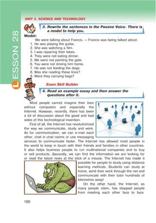 L UNIT 3. SCIENCE AND TECHNOLOGY
100
3. Rewrite the sentences in the Passive Voice. There is
a model to help you.
Model:
We were talking about Francis. — Francis was being talked about.
1. He was playing the guitar.
2. She was watching a film.
3. I was repairing their bikes.
4. They were not eating dinner.
5. We were not painting the gate.
6. You were not driving him home.
7. He was not feeding the dogs.
8. Was she reading these lines?
9. Were they carrying bags?
4. Read an example essay and then answer the
questions after it.
Most people cannot imagine their lives
without computers and especially the
Internet. However, recently, there has been
a lot of discussion about the good and bad
sides of this technological invention.
First of all, the Internet has revolutionized
the way we communicate, study and work.
As for communication, we can e-mail each
other, chat in chat rooms or use messaging
services to communicate faster. The Internet has allowed most people in
the world to keep in touch with their friends and families in other countries.
It also helps business people to run multinational companies and to buy
or sell products. Secondly, we can find the information we are looking for
or read the latest news at the click of a mouse. The Internet has made it
possible for people to study using distance
learning methods. Students can study at
home, send their work through the net and
communicate with their tutor hundreds of
kilometres away!
On the other hand, the Internet, as
many people claim, has stopped people
from meeting each other face to face.
ESSON28
 