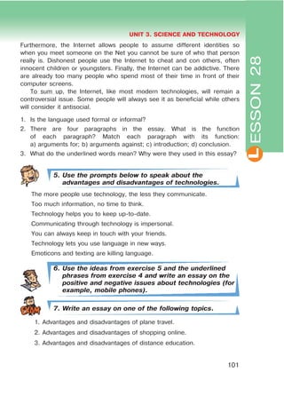 L
UNIT 3. SCIENCE AND TECHNOLOGY
101
Furthermore, the Internet allows people to assume different identities so
when you meet someone on the Net you cannot be sure of who that person
really is. Dishonest people use the Internet to cheat and con others, often
innocent children or youngsters. Finally, the Internet can be addictive. There
are already too many people who spend most of their time in front of their
computer screens.
To sum up, the Internet, like most modern technologies, will remain a
controversial issue. Some people will always see it as beneficial while others
will consider it antisocial.
1. Is the language used formal or informal?
2. There are four paragraphs in the essay. What is the function
of each paragraph? Match each paragraph with its function:
a) arguments for; b) arguments against; c) introduction; d) conclusion.
3. What do the underlined words mean? Why were they used in this essay?
5. Use the prompts below to speak about the
advantages and disadvantages of technologies.
The more people use technology, the less they communicate.
Too much information, no time to think.
Technology helps you to keep up-to-date.
Communicating through technology is impersonal.
You can always keep in touch with your friends.
Technology lets you use language in new ways.
Emoticons and texting are killing language.
6. Use the ideas from exercise 5 and the underlined
phrases from exercise 4 and write an essay on the
positive and negative issues about technologies (for
example, mobile phones).
7. Write an essay on one of the following topics.
1. Advantages and disadvantages of plane travel.
2. Advantages and disadvantages of shopping online.
3. Advantages and disadvantages of distance education.
ESSON28
 