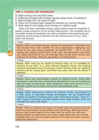 L UNIT 3. SCIENCE AND TECHNOLOGY
104
D. Solar energy can only heat water.
E. Collecting enough solar energy requires large areas of collectors.
F. Solar energy can’t be used at night.
G. There isn’t enough solar energy to maintain our current lifestyle.
H. Solar doesn’t yet supply much energy on a global scale.
Solar and other renewable energy supply options have the capability to
supply a large proportion of our energy requirements. The increased use of
renewable energy technologies will reduce pollutants and greenhouse-gas
emissions as the energy is derived from the natural source of sun, wind,
water and biomass.
1 Myth: _____
Reality: Solar (renewable) energy includes the production of electricity and
heat directly from solar radiation for many applications. Designing your
house to use solar energy passively can provide 60% – 100 % of your
heating and cooking requirements. Solar cells, wind generators and hydro
can supply electricity for any use. Biomass fuels include wood, alcohol, and
methane for heating, electricity generation or transportation.
2 Myth: _____
Reality: Solar heat can be stored in thermal mass so it is available on
demand at any time. In a solar efficient designed house, the building
elements themselves store the energy in their thermal mass for nighttime
comfort and for cloudy days. Electricity from solar cells can be stored in
batteries.
3 Myth: _____
Reality: Some solar technologies require no additional costs. Some solar
equipment costs less than conventional alternatives to buy and install and
also has lower running costs. Solar equipment costs more up front, but is
cheaper overall due to lower running and environmental costs.
4 Myth: _____
Reality: While researchers continue to produce further improvement in
a wide range of renewable energy technologies, the big breakthrough
needed is equality of financing terms with conventional energy. There is a
wide range of Australian and New Zealand solar water heaters which are
amongst the best in the world.
5 Myth: _____
Reality: There is sufficient roof space on homes alone to produce the total
electricity requirements using existing solar technology. Wind generators
occupy only a small space for the tower with the rest of the land area
being available for agricultural uses. Solar supply allows the use of small
modules which can be accurately matched to the land and which minimize
electricity distribution.
ESSON29
 