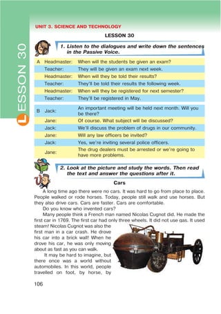 L UNIT 3. SCIENCE AND TECHNOLOGY
106
LESSON 30
1. Listen to the dialogues and write down the sentences
in the Passive Voice.
A Headmaster: When will the students be given an exam?
Teacher: They will be given an exam next week.
Headmaster: When will they be told their results?
Teacher: They’ll be told their results the following week.
Headmaster: When will they be registered for next semester?
Teacher: They’ll be registered in May.
B Jack:
An important meeting will be held next month. Will you
be there?
Jane: Of course. What subject will be discussed?
Jack: We’ll discuss the problem of drugs in our community.
Jane: Will any law officers be invited?
Jack: Yes, we’re inviting several police officers.
Jane:
The drug dealers must be arrested or we’re going to
have more problems.
2. Look at the picture and study the words. Then read
the text and answer the questions after it.
Cars
A long time ago there were no cars. It was hard to go from place to place.
People walked or rode horses. Today, people still walk and use horses. But
they also drive cars. Cars are faster. Cars are comfortable.
Do you know who invented cars?
Many people think a French man named Nicolas Cugnot did. He made the
first car in 1769. The first car had only three wheels. It did not use gas. It used
steam! Nicolas Cugnot was also the
first man in a car crash. He drove
his car into a brick wall! When he
drove his car, he was only moving
about as fast as you can walk.
It may be hard to imagine, but
there once was a world without
automobiles. In this world, people
travelled on foot, by horse, by
ESSON30
 