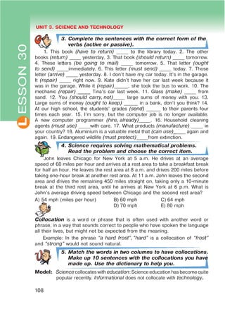 L UNIT 3. SCIENCE AND TECHNOLOGY
108
ESSON30
3. Complete the sentences with the correct form of the
verbs (active or passive).
1. This book (have to return) _____ to the library today. 2. The other
books (return) _____ yesterday. 3. That book (should return) _____ tomorrow.
4. These letters (be going to mail) _____ tomorrow. 5. That letter (ought
to send) _____immediately. 6. This letter (must send) _____ today. 7. Those
letter (arrive) _____ yesterday. 8. I don’t have my car today. It’s in the garage.
It (repair) _____ right now. 9. Kate didn’t have her car last week because it
was in the garage. While it (repair)______, she took the bus to work. 10. The
mechanic (repair) _____ Tina’s car last week. 11. Glass (make) _____ from
sand. 12. You (should carry, not)_____ large sums of money with you. 13.
Large sums of money (ought to keep) ______ in a bank, don’t you think? 14.
At our high school, the students’ grades (send) ______ to their parents four
times each year. 15. I’m sorry, but the computer job is no longer available.
A new computer programmer (hire, already)_____. 16. Household cleaning
agents (must use) _____with care. 17. What products (manufacture) _____ in
your country? 18. Aluminium is a valuable metal that (can use)_____ again and
again. 19. Endangered wildlife (must protect)_____from extinction.
4. Science requires solving mathematical problems.
Read the problem and choose the correct item.
John leaves Chicago for New York at 5 a.m. He drives at an average
speed of 60 miles per hour and arrives at a rest area to take a breakfast break
for half an hour. He leaves the rest area at 8 a.m. and drives 200 miles before
taking one-hour break at another rest area. At 11 a.m. John leaves the second
area and drives the remaining 450 miles straight on, taking only a 10-minute
break at the third rest area, until he arrives at New York at 6 p.m. What is
John’s average driving speed between Chicago and the second rest area?
A) 54 mph (miles per hour) B) 60 mph C) 64 mph
D) 70 mph E) 80 mph
Collocation is a word or phrase that is often used with another word or
phrase, in a way that sounds correct to people who have spoken the language
all their lives, but might not be expected from the meaning.
Example: In the phrase œa hard frostB, œhardB is a collocation of œfrostB
and œstrongB would not sound natural.
5. Match the words in two columns to have collocations.
Make up 10 sentences with the collocations you have
made up. Use the dictionary to help you.
Model: Science collocates with education: Science education has become quite
popular recently. Informational does not collocate with technology.
 