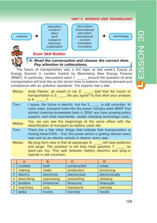L
UNIT 3. SCIENCE AND TECHNOLOGY
109
ESSON30
Exam Skill Builder
6. Read the conversation and choose the correct item.
Pay attention to collocations.
The future of transportation was a hot topic at last week’s Future of
Energy Summit in London hosted by Bloomberg New Energy Finance
(BNEF). In particular, discussions were 1. ______ around the question of what
transportation will look like as the sector tries to balance meeting demand and
compliance with air pollution standards. The experts had a talk.
Melisa: Andy Palmer, an expert in car 2. _____, said that the future of
transportation is 3. ____. Do you agree? Is that what your analysis
is 4. ______?
Tom: I agree, the future is electric, but the 5. _____ is still uncertain. In
many ways, transport looks like the power industry when BNEF first
started covering renewables back in 2004: you have growing policy
support, and most importantly, rapidly changing technology costs.
Melisa:
Yes, we can see the beginnings of the same effect with the
electrification of transport as battery costs fall.
Tom: There are a few other things that indicate that transportation is
moving toward EVs – first, the power sector is getting cleaner every
year and so an electric vehicle is cleaner every year.
Melisa: My long term view is that all passenger 6. _____ will have batteries
and plugs. The question is will they have gasoline 7. _____ as
back-ups too. This split between battery electrics and plug-in
hybrids is still uncertain.
A B C D
1 created built constructed made
2 making make production producing
3 electric electronic electronical electronically
4 describing expressing presenting showing
5 timeline timeframe timezone timescale
6 machines cars transports vehicles
7 tanks trunks bonnets hoods
education
museum
story
park
research
teaching
explanation
science technology
information
informational
education
educational
current
innovation
innovative
 