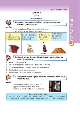 REVISION LESSONS
11
L
LESSON 4
Music
Mass Media
1. Look at the pictures. Read the sentences and
correct the mistakes.
Model:
It’s a saxophone. It’s a percussion instrument.
– It’s a flute. It’s a wind instrument.
1. It’s a
synthesizer. It’s a
brass instrument.
2. It’s a trumpet.
It’s a keyboard
instrument.
3. It’s a violin.
It’s a wind
instrument.
4. It’s a harp.
It’s a string
instrument.
2. Speak about famous Ukrainians in music. Use the
plan given below.
1. Name of the celebrity.
2. Date of birth (and if applicable – the date of death).
3. Occupation in music (singer, musician, composer).
4. Outstanding music achievements.
5. Popularizing Ukrainian music in the world.
3. Compare music styles. Use the model and the words
from the box.
Model:
I believe that heavy metal is a more
aggressive music style than rock.
Hip-hop is much faster than rap music.
Words describing music:
beat, catchy, aggressive, fast, happy, lively, loud, monotonous, relaxing,
repetitive, romantic, sad, slow, melancholic, jazzy, funky, orchestral
ESSON4
 
