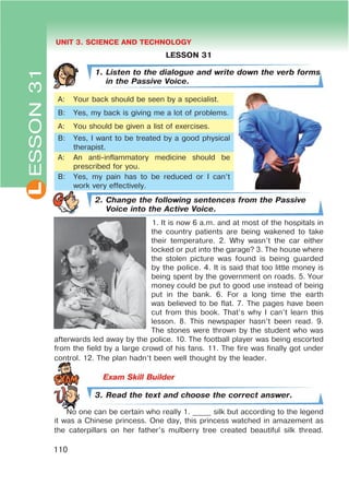 L UNIT 3. SCIENCE AND TECHNOLOGY
110
ESSON31
LESSON 31
1. Listen to the dialogue and write down the verb forms
in the Passive Voice.
A: Your back should be seen by a specialist.
B: Yes, my back is giving me a lot of problems.
A: You should be given a list of exercises.
B: Yes, I want to be treated by a good physical
therapist.
A: An anti-inflammatory medicine should be
prescribed for you.
B: Yes, my pain has to be reduced or I can’t
work very effectively.
2. Change the following sentences from the Passive
Voice into the Active Voice.
1. It is now 6 a.m. and at most of the hospitals in
the country patients are being wakened to take
their temperature. 2. Why wasn’t the car either
locked or put into the garage? 3. The house where
the stolen picture was found is being guarded
by the police. 4. It is said that too little money is
being spent by the government on roads. 5. Your
money could be put to good use instead of being
put in the bank. 6. For a long time the earth
was believed to be flat. 7. The pages have been
cut from this book. That’s why I can’t learn this
lesson. 8. This newspaper hasn’t been read. 9.
The stones were thrown by the student who was
afterwards led away by the police. 10. The football player was being escorted
from the field by a large crowd of his fans. 11. The fire was finally got under
control. 12. The plan hadn’t been well thought by the leader.
3. Read the text and choose the correct answer.
No one can be certain who really 1. _____ silk but according to the legend
it was a Chinese princess. One day, this princess watched in amazement as
the caterpillars on her father’s mulberry tree created beautiful silk thread.
 