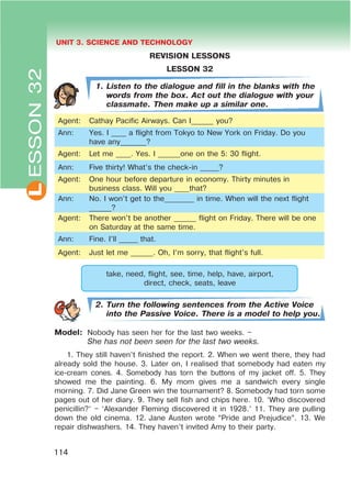 L UNIT 3. SCIENCE AND TECHNOLOGY
114
ESSON32
REVISION LESSONS
LESSON 32
1. Listen to the dialogue and fill in the blanks with the
words from the box. Act out the dialogue with your
classmate. Then make up a similar one.
Agent: Cathay Pacific Airways. Can I______ you?
Ann: Yes. I ____ a flight from Tokyo to New York on Friday. Do you
have any_______?
Agent: Let me ____. Yes. I ______one on the 5: 30 flight.
Ann: Five thirty! What’s the check-in _____?
Agent: One hour before departure in economy. Thirty minutes in
business class. Will you ____that?
Ann: No. I won’t get to the________ in time. When will the next flight
______?
Agent: There won’t be another ______ flight on Friday. There will be one
on Saturday at the same time.
Ann: Fine. I’ll _____ that.
Agent: Just let me ______. Oh, I’m sorry, that flight’s full.
take, need, flight, see, time, help, have, airport,
direct, check, seats, leave
2. Turn the following sentences from the Active Voice
into the Passive Voice. There is a model to help you.
Model: Nobody has seen her for the last two weeks. –
She has not been seen for the last two weeks.
1. They still haven’t finished the report. 2. When we went there, they had
already sold the house. 3. Later on, I realised that somebody had eaten my
ice-cream cones. 4. Somebody has torn the buttons of my jacket off. 5. They
showed me the painting. 6. My mom gives me a sandwich every single
morning. 7. Did Jane Green win the tournament? 8. Somebody had torn some
pages out of her diary. 9. They sell fish and chips here. 10. ‘Who discovered
penicillin?’ – ‘Alexander Fleming discovered it in 1928.’ 11. They are pulling
down the old cinema. 12. Jane Austen wrote “Pride and Prejudice”. 13. We
repair dishwashers. 14. They haven’t invited Amy to their party.
 