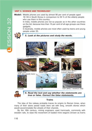 L UNIT 3. SCIENCE AND TECHNOLOGY
116
Model: Mobile phones are used by almost 90 per cent of people aged
16–34 in South Korea in comparison to 50 % of the elderly people
who use them in this country.
In India, mobile phones are not so popular as in the other countries
on the list, because less than 15 per cent of all age groups use these
gadgets.
In Australia, mobile phones are most often used by teens and young
people under 25.
5. Look at the pictures and study the words.
6. Read the text and say whether the statements are
true or false. Correct the false statements.
Trains
The idea of the railway probably traces its origins to Roman times, when
many of their stone paved roads were set with long, smooth stones which
would accommodate the wheels of their chariots.
By the 16th century, mining engineers used tramroads, commonly with
wooden rails, to ease the movement of loaded mine wagons (known as trams
ESSON32
high-speed train passenger train
underground (BrE) /
subway (NAmE)steam trainfreight train
(BrE also goods train)
funicular cable car tram (BrE) / streetcar (US)
 
