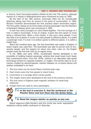 L
UNIT 3. SCIENCE AND TECHNOLOGY
117
ESSON32
or drams). Such tramroads existed in Britain by the mid-17th century, although
reports of a railway in Nottinghamshire were mentioned as early as 1602.
By the start of the 19th century, tramroads often ran for considerable
distances taking coal from its source to the point of consumption. In 1804,
Richard Trevithick demonstrated the first practical steam locomotive engine.
The first public railway as we know today carrying passengers was the Stockton
& Darlington Railway which was introduced in 1825.
A train has many carriages (or cars) linked together. The first carriage of a
train is called a locomotive. It has an engine. It gives the train power to move
along a railroad track. When a train travels, it may carry many people. It can
also take a lot of goods. If a train is to take people to different places, it is called
a passenger train. If a train is to deliver goods to different places, it is called a
freight train.
About two hundred years ago, the first locomotive was made in England. A
steam engine was used then. The locomotive was able to pull ten tons of iron,
seventy people, and five wagons for about nine miles. Later on, the English
people made the first train that ran at regular times.
In the 1960s and early 1970s, considerable interest developed in the
possibility of building tracked passenger vehicles that could travel much faster
than conventional trains. From the 1970s, interest in an alternative high-speed
technology centred on magnetic levitation, or maglev. This vehicle rides on an air
cushion created by electromagnetic reaction between an on-board device and
another embedded in its track.
1. The first trains can be found fifteen hundred years ago.
2. Coal miners were the first people to invent trains.
3. Locomotive is a carriage which carries goods.
4. The maglev trains were developed at the end of the previous century.
5. The first trains in England used magnetic levitation to travel long
distances.
6. Freight trains are used to carry passengers.
7. In the text in exercise 6, find the sentences in the
Passive Voice and turn them into the Active Voice.
8. Read the tongue-twister as quickly as you can.
Sweet sagacious Sally Sanders said she surely saw seven segregated
seaplanes sailing swiftly southward on Saturday.
 