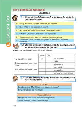 L UNIT 3. SCIENCE AND TECHNOLOGY
118
LESSON 33
1. Listen to the dialogues and write down the verbs in
the Passive Voice.
A: Sorry. Your car can’t be repaired. It’s too old.
B: But, it has to be repaired. I need it.
A: No, there are several parts that can’t be replaced.
B: What do you mean, they can’t be replaced?
A: The carburator for this car can’t be found anywhere.
B:
You mean, parts can’t be bought for a 1936 Ford anymore,
don’t you?
2. Choose the correct column as in the example. Make
up as many sentences as you can.
Model: He hasn’t been seen since last summer.
He hasn’t been seen
The experiments have been
made
This device has been used
since for
V last summer.
1985.
a long time.
last month.
two weeks.
we were schoolchildren.
3. Use the phrases below to make up conversations on
travelling by plane.
Check-in
Good morning. May I have your passport please?
How many bags do you have?
Passport Control
May I have your ticket and passport please?
Thank you and have a pleasant flight.
ESSON33
 
