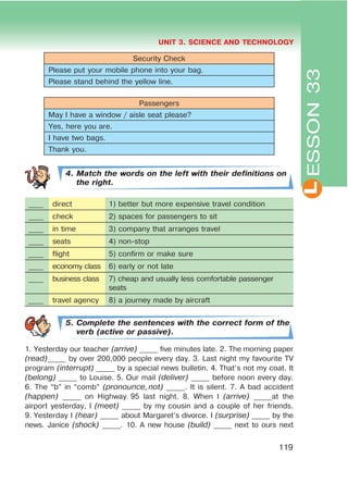 L
UNIT 3. SCIENCE AND TECHNOLOGY
119
ESSON33
Security Check
Please put your mobile phone into your bag.
Please stand behind the yellow line.
Passengers
May I have a window / aisle seat please?
Yes, here you are.
I have two bags.
Thank you.
4. Match the words on the left with their definitions on
the right.
____ direct 1) better but more expensive travel condition
____ check 2) spaces for passengers to sit
____ in time 3) company that arranges travel
____ seats 4) non-stop
____ flight 5) confirm or make sure
____ economy class 6) early or not late
____ business class 7) cheap and usually less comfortable passenger
seats
____ travel agency 8) a journey made by aircraft
5. Complete the sentences with the correct form of the
verb (active or passive).
1. Yesterday our teacher (arrive) _____ five minutes late. 2. The morning paper
(read)_____ by over 200,000 people every day. 3. Last night my favourite TV
program (interrupt) _____ by a special news bulletin. 4. That’s not my coat. It
(belong) _____ to Louise. 5. Our mail (deliver) _____ before noon every day.
6. The “b” in “comb” (pronounce,not) _____. It is silent. 7. A bad accident
(happen) _____ on Highway 95 last night. 8. When I (arrive) _____at the
airport yesterday, I (meet) _____ by my cousin and a couple of her friends.
9. Yesterday I (hear) _____ about Margaret’s divorce. I (surprise) _____ by the
news. Janice (shock) _____. 10. A new house (build) _____ next to ours next
 