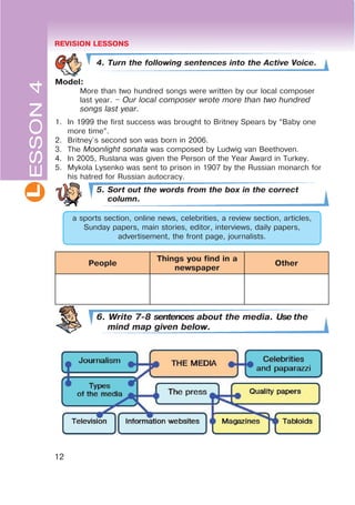 L
12
4. Turn the following sentences into the Active Voice.
Model:
More than two hundred songs were written by our local composer
last year. $ Our local composer wrote more than two hundred
songs last year.
1. In 1999 the first success was brought to Britney Spears by “Baby one
more time”.
2. Britney`s second son was born in 2006.
3. The Moonlight sonata was composed by Ludwig van Beethoven.
4. In 2005, Ruslana was given the Person of the Year Award in Turkey.
5. Mykola Lysenko was sent to prison in 1907 by the Russian monarch for
his hatred for Russian autocracy.
5. Sort out the words from the box in the correct
column.
a sports section, online news, celebrities, a review section, articles,
Sunday papers, main stories, editor, interviews, daily papers,
advertisement, the front page, journalists.
People
Things you find in a
newspaper
Other
6. Write 7-8 sentences about the media. Use the
mind map given below.
ESSON4 REVISION LESSONS
 