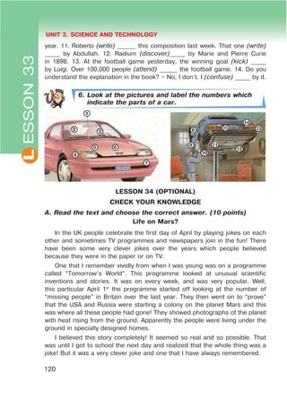 L UNIT 3. SCIENCE AND TECHNOLOGY
120
ESSON33
year. 11. Roberto (write) ______ this composition last week. That one (write)
_____ by Abdullah. 12. Radium (discover)_____ by Marie and Pierre Curie
in 1898. 13. At the football game yesterday, the winning goal (kick) _____
by Luigi. Over 100,000 people (attend) ______ the football game. 14. Do you
understand the explanation in the book? – No, I don’t. I (confuse) _____ by it.
6. Look at the pictures and label the numbers which
indicate the parts of a car.
LESSON 34 (OPTIONAL)
CHECK YOUR KNOWLEDGE
A. Read the text and choose the correct answer. (10 points)
Life on Mars?
In the UK people celebrate the first day of April by playing jokes on each
other and sometimes TV programmes and newspapers join in the fun! There
have been some very clever jokes over the years which people believed
because they were in the paper or on TV.
One that I remember vividly from when I was young was on a programme
called “Tomorrow’s World”. This programme looked at unusual scientific
inventions and stories. It was on every week, and was very popular. Well,
this particular April 1st
the programme started off looking at the number of
“missing people” in Britain over the last year. They then went on to “prove”
that the USA and Russia were starting a colony on the planet Mars and this
was where all these people had gone! They showed photographs of the planet
with heat rising from the ground. Apparently the people were living under the
ground in specially designed homes.
I believed this story completely! It seemed so real and so possible. That
was until I got to school the next day and realized that the whole thing was a
joke! But it was a very clever joke and one that I have always remembered.
1
2 3
4
5 6
7
8
9
10
11
12
13
14
15
 