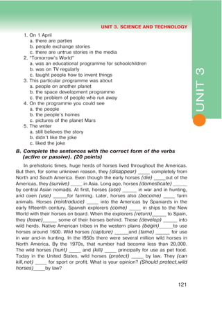 L
UNIT 3. SCIENCE AND TECHNOLOGY
121
1. On 1 April
a. there are parties
b. people exchange stories
c. there are untrue stories in the media
2. “Tomorrow’s World”
a. was an educational programme for schoolchildren
b. was on TV regularly
c. taught people how to invent things
3. This particular programme was about
a. people on another planet
b. the space development programme
c. the problem of people who run away
4. On the programme you could see
a. the people
b. the people’s homes
c. pictures of the planet Mars
5. The writer
a. still believes the story
b. didn’t like the joke
c. liked the joke
B. Complete the sentences with the correct form of the verbs
(active or passive). (20 points)
In prehistoric times, huge herds of horses lived throughout the Americas.
But then, for some unknown reason, they (disappear) _____ completely from
North and South America. Even though the early horses (die) _____out of the
Americas, they (survive) _____ in Asia. Long ago, horses (domesticate) ______
by central Asian nomads. At first, horses (use) ______ in war and in hunting,
and oxen (use) ______for farming. Later, horses also (become) _____ farm
animals. Horses (reintroduce) _____ into the Americas by Spaniards in the
early fifteenth century. Spanish explorers (come) _____ in ships to the New
World with their horses on board. When the explorers (return)______ to Spain,
they (leave)______ some of their horses behind. These (develop) ______ into
wild herds. Native American tribes in the western plains (begin)______to use
horses around 1600. Wild horses (capture) ______and (tame) ______ for use
in war and-in hunting. In the I950s there were several million wild horses in
North America, By the 1970s, that number had become less than 20,000.
The wild horses (hunt) _____ and (kill) _____ principally for use as pet food.
Today in the United States, wild horses (protect) _____ by law. They (can
kill,not) _____ for sport or profit. What is your opinion? (Should protect,wild
horses)_____by law?
UNIT3
 